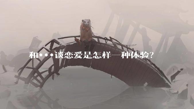 和***谈恋爱是怎样一种体验？