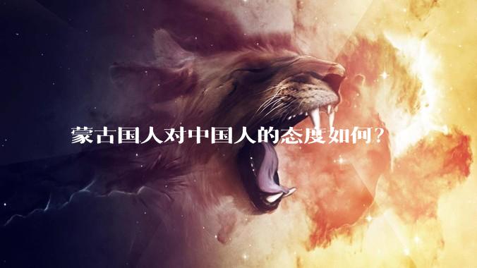 蒙古国人对中国人的态度如何？